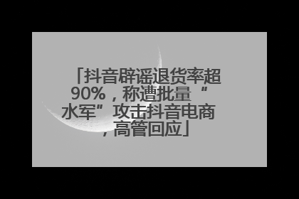 抖音辟谣退货率超90%，称遭批量“水军”攻击抖音电商，高管回应