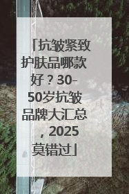 抗皱紧致护肤品哪款好？30-50岁抗皱品牌大汇总，2025莫错过