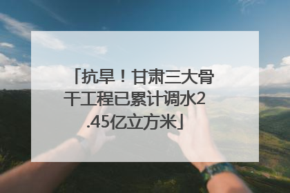 抗旱！甘肃三大骨干工程已累计调水2.45亿立方米