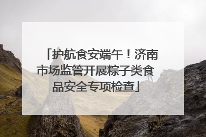 护航食安端午！济南市场监管开展粽子类食品安全专项检查