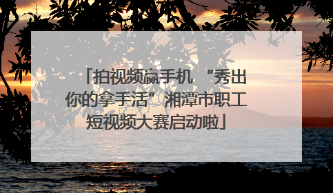 拍视频赢手机 “秀出你的拿手活”湘潭市职工短视频大赛启动啦
