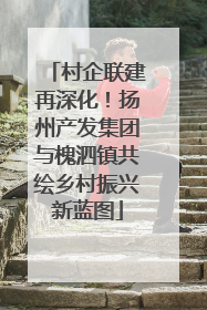 村企联建再深化！扬州产发集团与槐泗镇共绘乡村振兴新蓝图