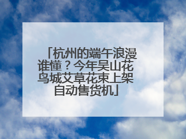杭州的端午浪漫谁懂？今年吴山花鸟城艾草花束上架自动售货机