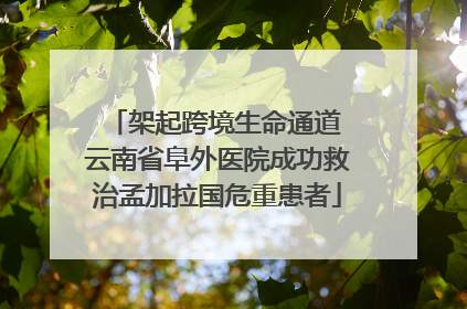 架起跨境生命通道 云南省阜外医院成功救治孟加拉国危重患者