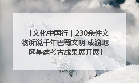 文化中国行｜230余件文物诉说千年巴蜀文明 成渝地区基建考古成果展开展