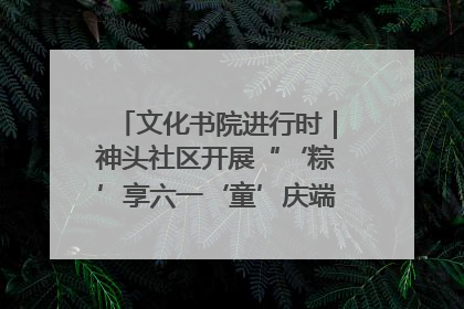 文化书院进行时｜神头社区开展“‘粽’享六一‘童’庆端午”主题系列活动