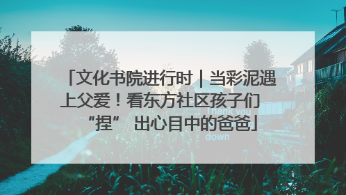 文化书院进行时｜当彩泥遇上父爱！看东方社区孩子们 “捏” 出心目中的爸爸