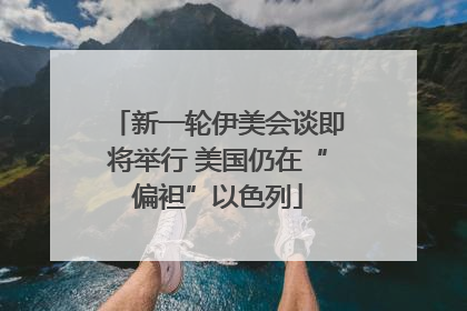 新一轮伊美会谈即将举行 美国仍在“偏袒”以色列