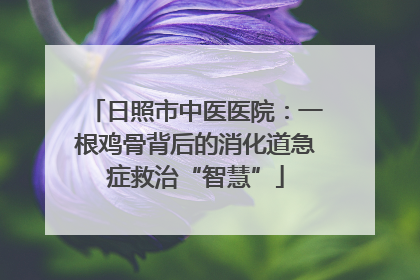 日照市中医医院：一根鸡骨背后的消化道急症救治“智慧”