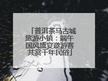 普洱茶马古城旅游小镇：端午国风盛宴邀游客共赏千年民俗