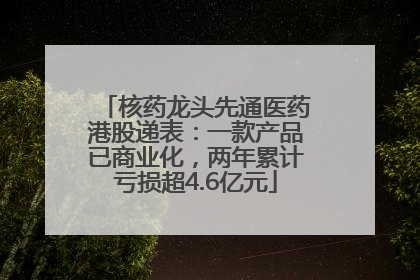 核药龙头先通医药港股递表：一款产品已商业化，两年累计亏损超4.6亿元