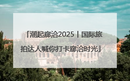 潮起廊洽2025丨国际旅拍达人喊你打卡廊洽时光