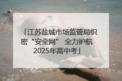 江苏盐城市场监管局织密“安全网” 全力护航2025年高中考