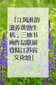 江风淮韵滋养蓬勃生机，三地书画作品联展登陆江苏省文化馆