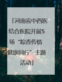 河南省中西医结合医院开展5场“粽香传情 健康同行”主题活动