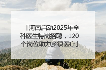 河南启动2025年全科医生特岗招聘，120个岗位助力乡镇医疗