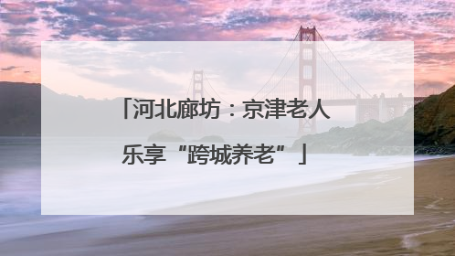 河北廊坊：京津老人乐享“跨城养老”