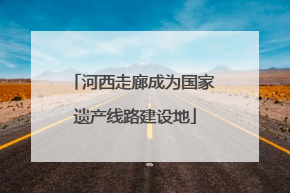河西走廊成为国家遗产线路建设地