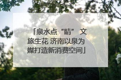 泉水点“睛” 文旅生花 济南以泉为媒打造新消费空间