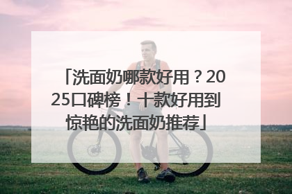 洗面奶哪款好用？2025口碑榜！十款好用到惊艳的洗面奶推荐