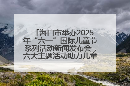 海口市举办2025年“六一”国际儿童节系列活动新闻发布会，六大主题活动助力儿童友好城市建设