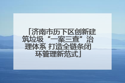 济南市历下区创新建筑垃圾“一案三查”治理体系 打造全链条闭环管理新范式