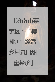 济南市莱芜区：“樱桃+”激活乡村夏日甜蜜经济