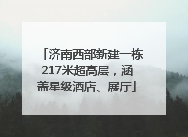济南西部新建一栋217米超高层，涵盖星级酒店、展厅