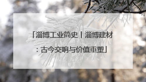 淄博工业简史丨淄博建材：古今交响与价值重塑
