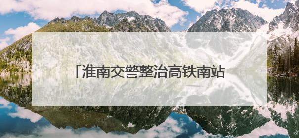 淮南交警整治高铁南站附近违停：增加地面停车位，延长免费停车时间