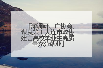 深调研、广协商、谋良策！大连市政协建言高校毕业生高质量充分就业
