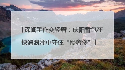 深闺手作变轻奢：庆阳香包在快消浪潮中守住“慢奢侈”