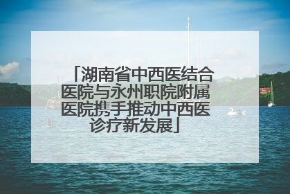 湖南省中西医结合医院与永州职院附属医院携手推动中西医诊疗新发展