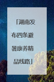 湖南发布四条避暑康养精品线路
