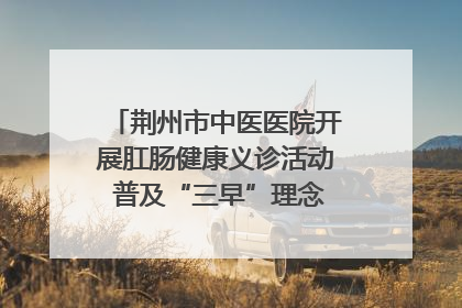 荆州市中医医院开展肛肠健康义诊活动 普及“三早”理念 传递健康生活