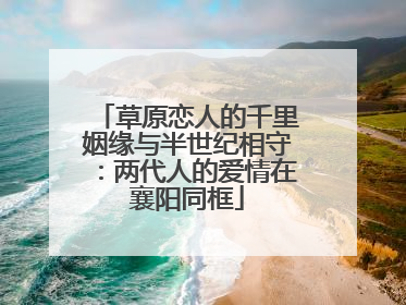 草原恋人的千里姻缘与半世纪相守：两代人的爱情在襄阳同框