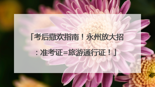 考后撒欢指南！永州放大招：准考证=旅游通行证！