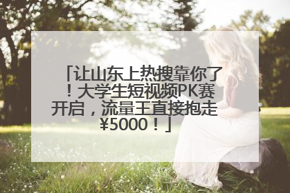 让山东上热搜靠你了！大学生短视频PK赛开启，流量王直接抱走¥5000！