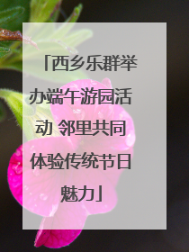 西乡乐群举办端午游园活动 邻里共同体验传统节日魅力