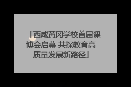 西咸黄冈学校首届课博会启幕 共探教育高质量发展新路径