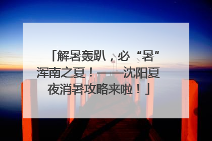 解暑轰趴，必“暑”浑南之夏！——沈阳夏夜消暑攻略来啦！
