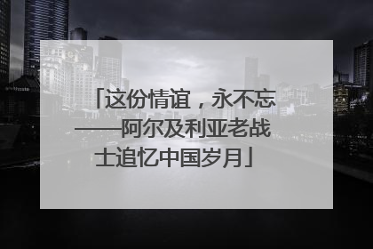 这份情谊，永不忘——阿尔及利亚老战士追忆中国岁月