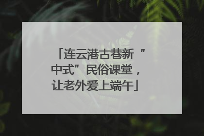 连云港古巷新“中式”民俗课堂，让老外爱上端午