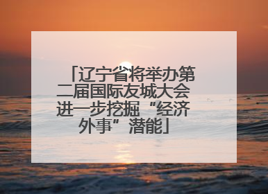 辽宁省将举办第二届国际友城大会进一步挖掘“经济外事”潜能