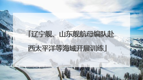 辽宁舰、山东舰航母编队赴西太平洋等海域开展训练
