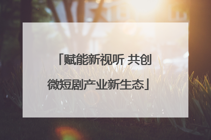 赋能新视听 共创微短剧产业新生态