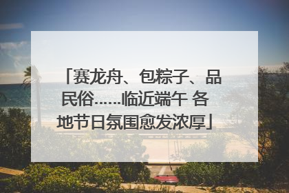 赛龙舟、包粽子、品民俗……临近端午 各地节日氛围愈发浓厚