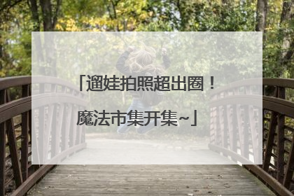 遛娃拍照超出圈！魔法市集开集~