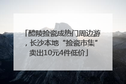 醴陵捡瓷成热门周边游，长沙本地“捡瓷市集”卖出10元4件低价