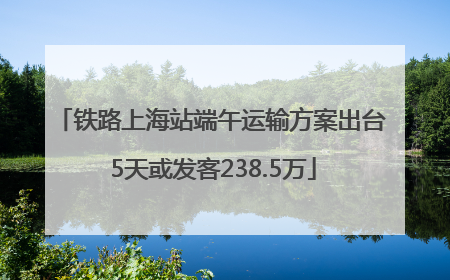 铁路上海站端午运输方案出台 5天或发客238.5万